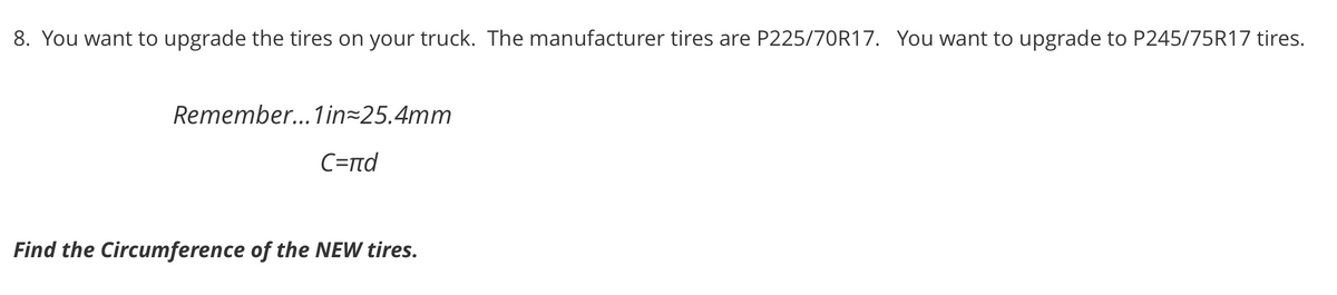 8. You want to upgrade the tires on your truck. The manufacturer tires are P225/70R17. You want to upgrade to P245/75R17 tires.
Remember...1in=25.4mm
C=nd
Find the Circumference of the NEW tires.

