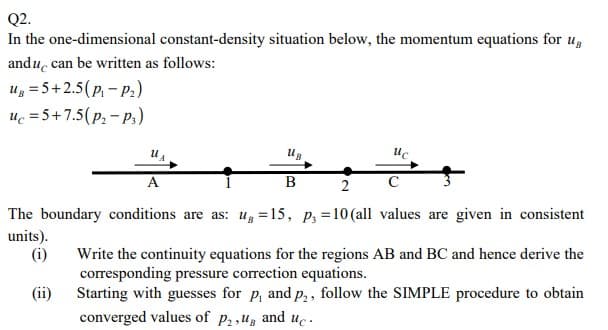 Q2.
In the one-dimensional constant-density situation below, the momentum equations for UB
and u can be written as follows:
Ug = 5+2.5(P₁-P₂)
uc=5+7.5(P₂ - P3)
U₁
A
UB
B
uc
с
2
The boundary conditions are as: ug =15, P3 = 10 (all values are given in consistent
units).
(i)
(ii)
Write the continuity equations for the regions AB and BC and hence derive the
corresponding pressure correction equations.
Starting with guesses for p, and p₂, follow the SIMPLE procedure to obtain
converged values of P₂,ug and uc.