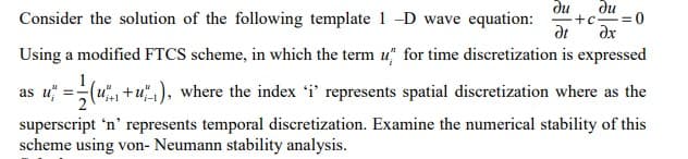 Consider the solution of the following template 1-D wave equation: +c =0
Using a modified FTCS scheme, in which the term u for time discretization is expressed
du du
Ət dx
as u = (1+1), where the index 'i' represents spatial discretization where as the
superscript 'n' represents temporal discretization. Examine the numerical stability of this
scheme using von- Neumann stability analysis.