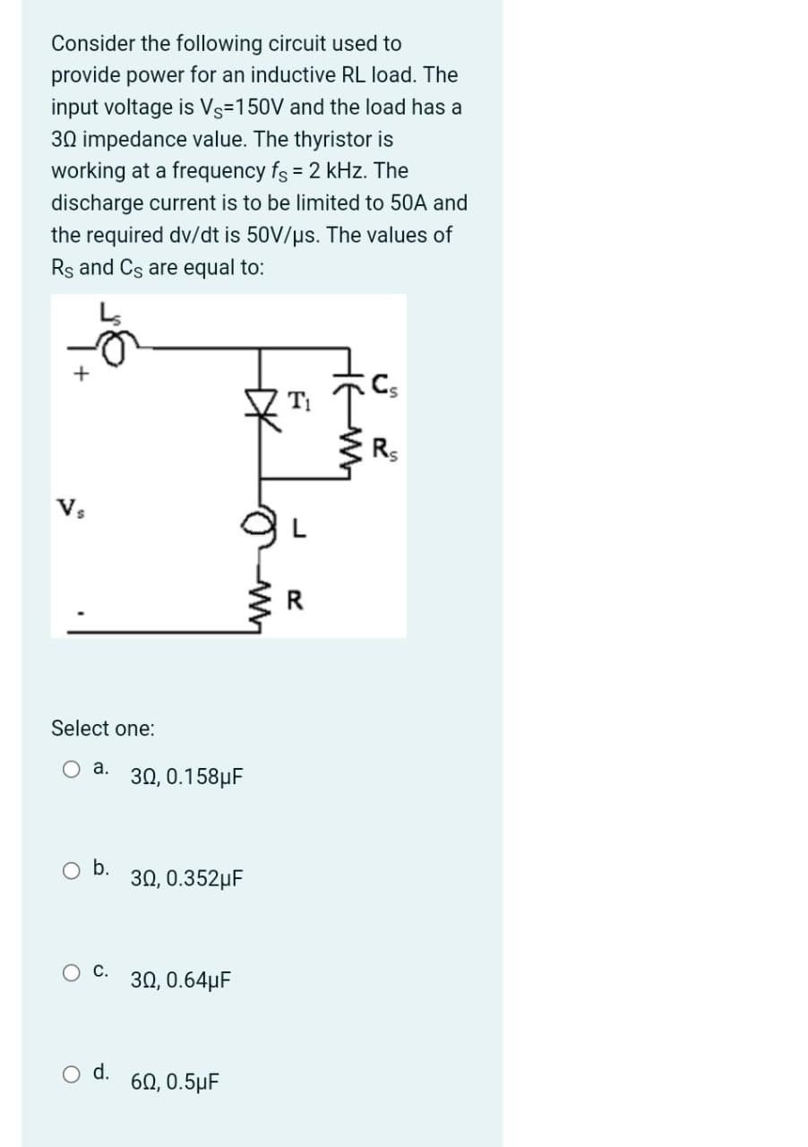 Consider the following circuit used to
provide power for an inductive RL load. The
input voltage is Vs=150V and the load has a
30 impedance value. The thyristor is
working at a frequency fs = 2 kHz. The
discharge current is to be limited to 50A and
the required dv/dt is 50V/us. The values of
Rs and Cs are equal to:
Cs
Ti
V,
Select one:
O a.
30, 0.158µF
b.
30, 0.352µF
ос.
30, 0.64µF
O d.
60, 0.5µF
