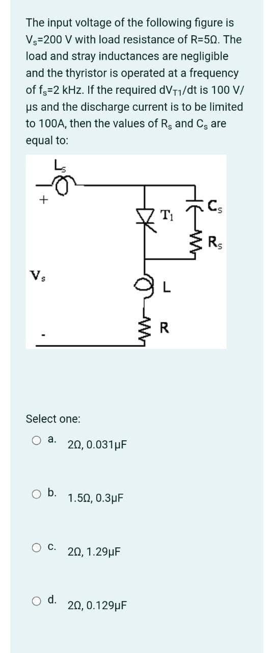 The input voltage of the following figure is
V=200 V with load resistance of R=50. The
load and stray inductances are negligible
and the thyristor is operated at a frequency
of f3=2 kHz. If the required dVT1/dt is 100 V/
us and the discharge current is to be limited
to 100A, then the values of Rs and C, are
equal to:
Rs
Vs
Select one:
O a.
20, 0.031µF
b.
1.50, 0.3µF
20, 1.29µF
d.
20, 0.129µF
