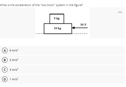 What is the acceleration of the "two block" system in the figure?
...
5 kg
30 N
10 kg
A 6 m/s?
2 m/s?
3 m/s?
1 m/s?
