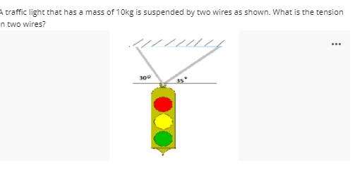 A traffic light that has a mass of 10kg is suspended by two wires as shown. What is the tension
n two wires?
...
300
35'

