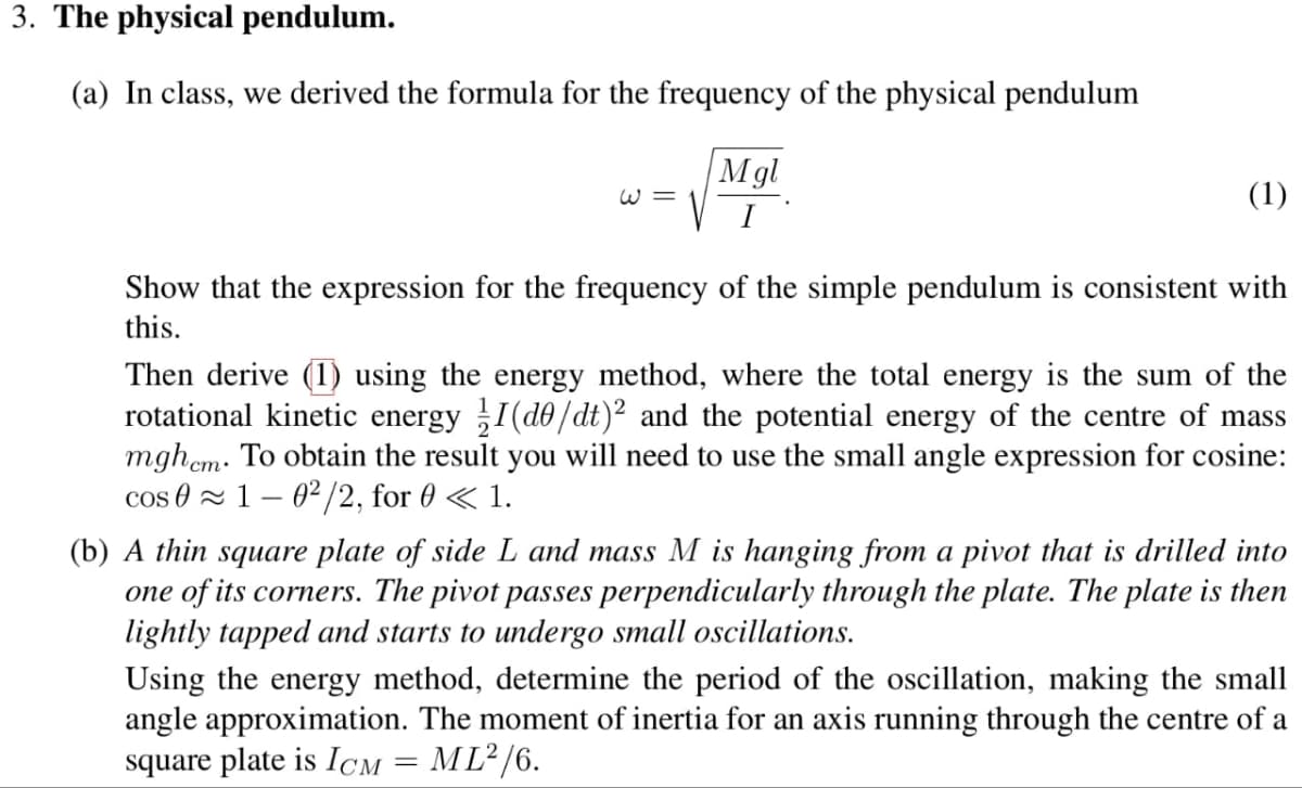3. The physical pendulum.
(a) In class, we derived the formula for the frequency of the physical pendulum
W3
Mgl
I
(1)
Show that the expression for the frequency of the simple pendulum is consistent with
this.
Then derive (1) using the energy method, where the total energy is the sum of the
rotational kinetic energy 1/1 (do/dt) 2 and the potential energy of the centre of mass
mghem. To obtain the result you will need to use the small angle expression for cosine:
cos 01-02/2, for 0 < 1.
(b) A thin square plate of side L and mass M is hanging from a pivot that is drilled into
one of its corners. The pivot passes perpendicularly through the plate. The plate is then
lightly tapped and starts to undergo small oscillations.
Using the energy method, determine the period of the oscillation, making the small
angle approximation. The moment of inertia for an axis running through the centre of a
square plate is ICM ML²/6.
=
