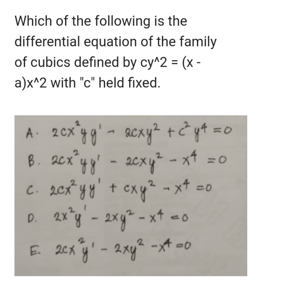 Which of the following is the
differential equation of the family
of cubics defined by cy^2 = (x -
a)x^2 with "c" held fixed.
=0
А. 2схуді - асху2 +22 ya=c
в. асхуу
асхуг - х4 =0
.
с. 2еxуу! + exy2 - x+ =0
схуч x4
2X
D. 2x²y' - 2ху2 -х4 со
Б. 2cxy' - 2 ху2.
2 ху2 -*4=0