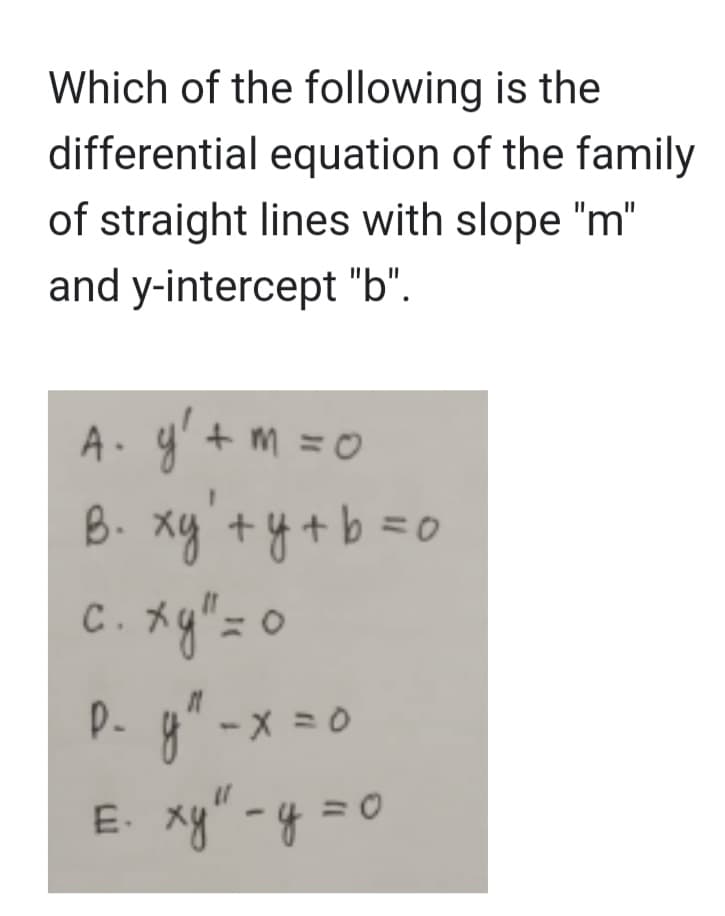 Which of the following is the
differential equation of the family
of straight lines with slope "m"
and y-intercept "b".
A₁ y² + m = 0
B⋅ xy + y + b =0
C.
c. xg" = 0
xy"=
D- y² - x = 0
E. xy" - y = 0