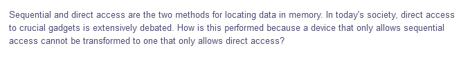 Sequential and direct access are the two methods for locating data in memory. In today's society, direct access
to crucial gadgets is extensively debated. How is this performed because a device that only allows sequential
access cannot be transformed to one that only allows direct access?
