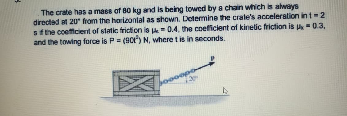 The crate has a mass of 80 kg and is being towed by a chain which is always
directed at 20° from the horizontal as shown. Determine the crate's acceleration in t = 2
s if the coefficient of static friction is µ̟ = 0.4, the coefficient of kinetic friction is Pk = 0.3,
and the towing force is P = (90t) N, where t is in seconds.
%3D
20
