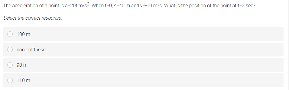 The acceleration of a point is a=20t m/s?. When t=0, s=40 m and v=-10 m/s. What is the position of the point at t=3 sec?
Select the correct response:
100 m
none of these
90 m
110 m

