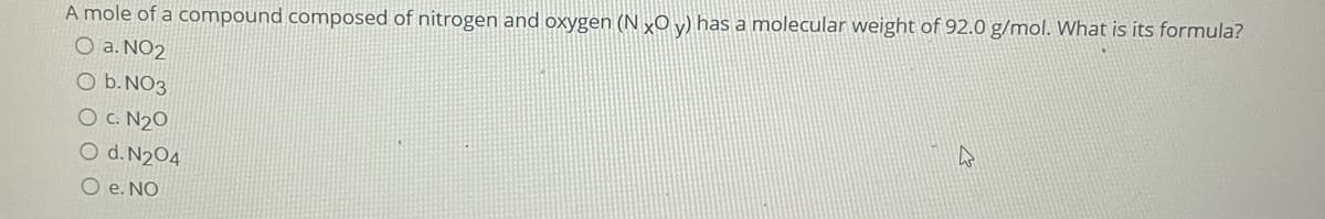 A mole of a compound composed of nitrogen and oxygen (N xO y) has a molecular weight of 92.0 g/mol. What is its formula?
O a. NO2
O b. NO3
O C. N2O
O d. N204
O e. NO
