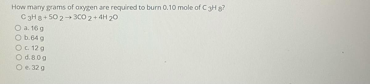 How many grams of oxygen are required to burn 0.10 mole of C 3H g?
C 3H 8 + 50 2 → 3CO 2 + 4H 20
O a. 16 g
O b.64 g
O c. 12 g
O d.8.0 g
O e. 32 g

