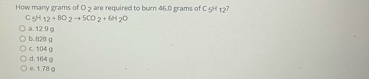 How many grams of O 2 are required to burn 46.0 grams of C 5H 12?
C 5H 12 + 80 2→ 5CO 2 + 6H 20
O a. 12.9 g
O b. 828 g
O c. 104 g
O d. 164 g
O e. 1.78 g
