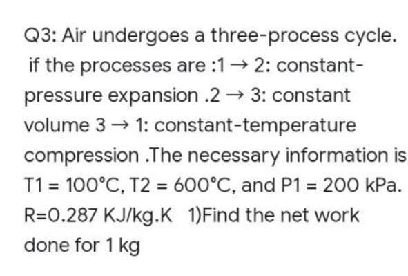 Q3: Air undergoes a three-process cycle.
if the processes are :12: constant-
pressure expansion .2→ 3: constant
volume 3 → 1: constant-temperature
compression .The necessary information is
T1 = 100°C, T2 = 600°C, and P1 = 200 kPa.
R=0.287 KJ/kg.K 1)Find the net work
done for 1 kg