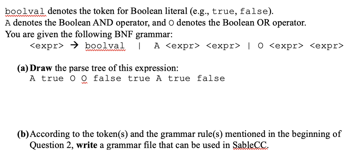 boolval denotes the token for Boolean literal (e.g., true, false).
A denotes the Boolean AND operator, and O denotes the Boolean OR operator.
You are given the following BNF grammar:
<expr> → boolval
А Сехpr> <ехpr> | 0 <ехpr> <eхpr>
(a) Draw the parse tree of this expression:
A true O 0 false true A true false
(b)According to the token(s) and the grammar rule(s) mentioned in the beginning of
Question 2, write a grammar file that can be used in SableCC.
