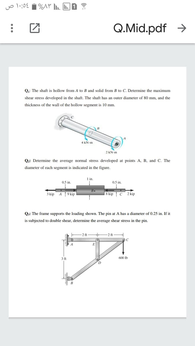 %AP n. L.
Q.Mid.pdf >
Q.: The shaft is hollow from A to B and solid from B to C. Determine the maximum
shear stress developed in the shaft. The shaft has an outer diameter of 80 mm, and the
thickness of the wall of the hollow segment is 10 mm.
4 kN-m
2 kN-m
Q:: Determine the average normal stress developed at points A, B, and C. The
diameter of each segment is indicated in the figure.
1 in.
0.5 in.
0.5 in.
B.
3 kip A 9 kip
8 kip | c 2 kip
Qs: The frame supports the loading shown. The pin at A has a diameter of 0.25 in. If it
is subjected to double shear, determine the average shear stress in the pin.
2ft
2 ft
3 ft
600 Ib
B
