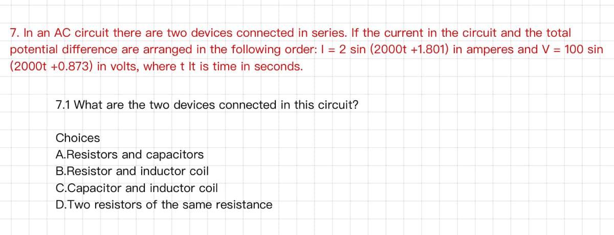7. In an AC circuit there are two devices connected in series. If the current in the circuit and the total
potential difference are arranged in the following order: I = 2 sin (2000t +1.801) in amperes and V = 100 sin
(2000t +0.873) in volts, where t It is time in seconds.
7.1 What are the two devices connected in this circuit?
Choices
A.Resistors and capacitors
B.Resistor and inductor coil
C.Capacitor and inductor coil
D.Two resistors of the same resistance
