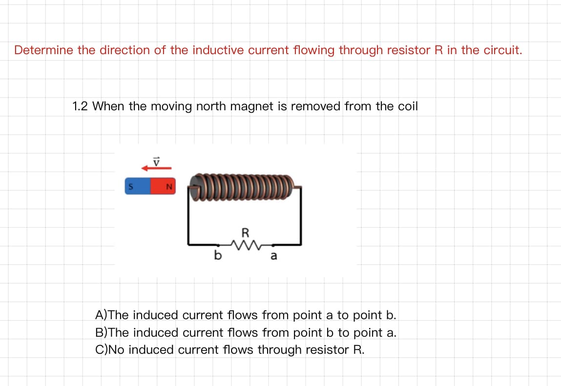 Determine the direction of the inductive current flowing through resistor R in the circuit.
1.2 When the moving north magnet is removed from the coil
R
a
A)The induced current flows from point a to point b.
B)The induced current flows from point b to point a.
C)No induced current flows through resistor R.
