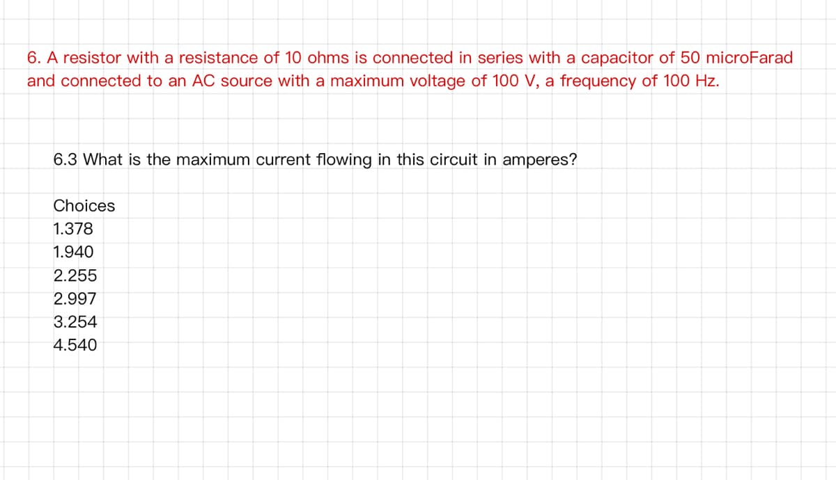 6. A resistor with a resistance of 10 ohms is connected in series with a capacitor of 50 microFarad
and connected to an AC source with a maximum voltage of 100 V, a frequency of 100 Hz.
6.3 What is the maximum current flowing in this circuit in amperes?
Choices
1.378
1.940
2.255
2.997
3.254
4.540
