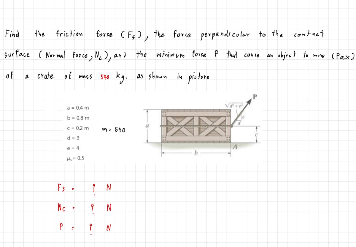 Find
the
friction
force C Fs), the force perpendicular to the
contact
sur face ( Normal Force , N. ), and
the minimum force P that cau se
objec } to move ( Fax)
an
of
a crate of mass
Sto kg.
as shown
in pietore
a = 0.4 m
b = 0.8 m
C = 0.2 m
m: 540
d = 3
e = 4
Hs = 0.5
Fs
Nc
