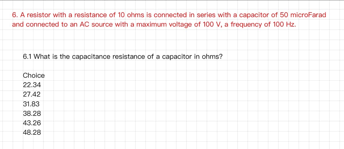 6. A resistor with a resistance of 10 ohms is connected in series with a capacitor of 50 microFarad
and connected to an AC source with a maximum voltage of 100 V, a frequency of 100 Hz.
6.1 What is the capacitance resistance of a capacitor in ohms?
Choice
22.34
27.42
31.83
38.28
43.26
48.28
