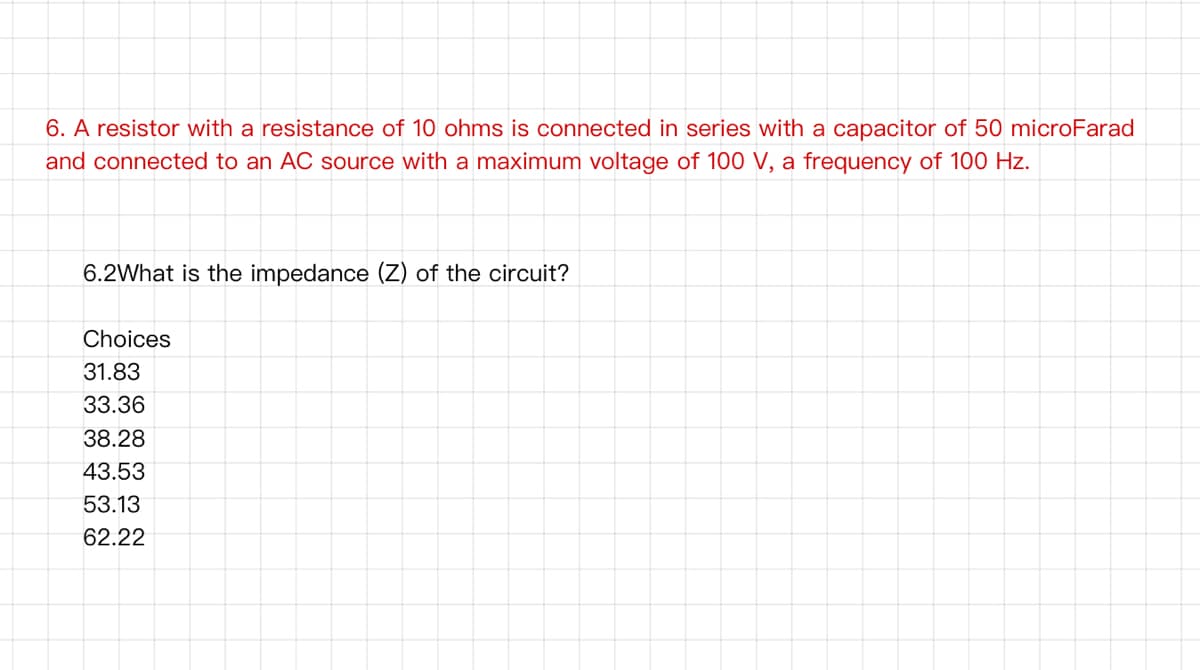 6. A resistor with a resistance of 10 ohms is connected in series with a capacitor of 50 microFarad
and connected to an AC source with a maximum voltage of 100 V, a frequency of 100 Hz.
6.2What is the impedance (Z) of the circuit?
Choices
31.83
33.36
38.28
43.53
53.13
62.22
