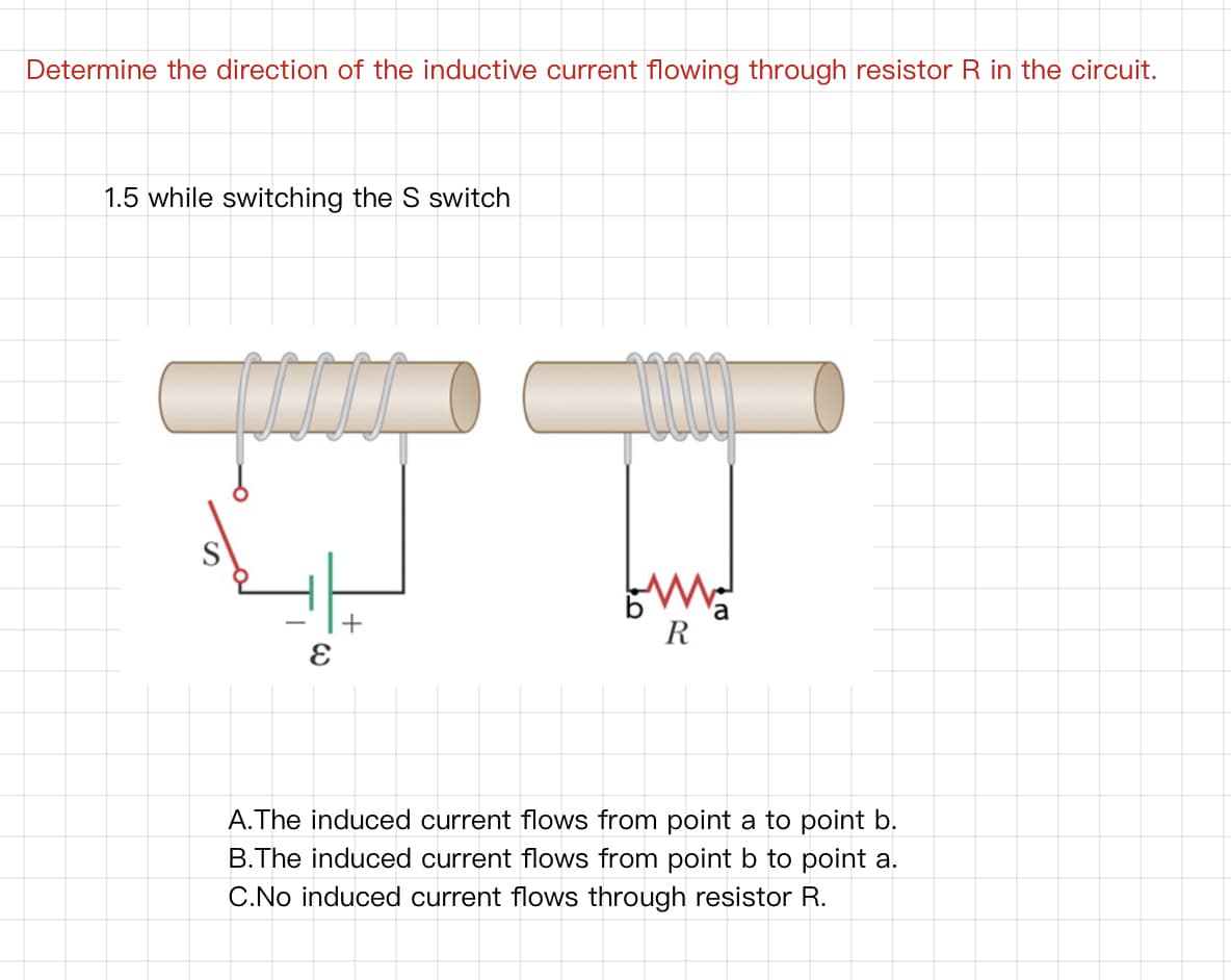 Determine the direction of the inductive current flowing through resistor R in the circuit.
1.5 while switching the S switch
R
A.The induced current flows from point a to point b.
B.The induced current flows from point b to point a.
C.No induced current flows through resistor R.
