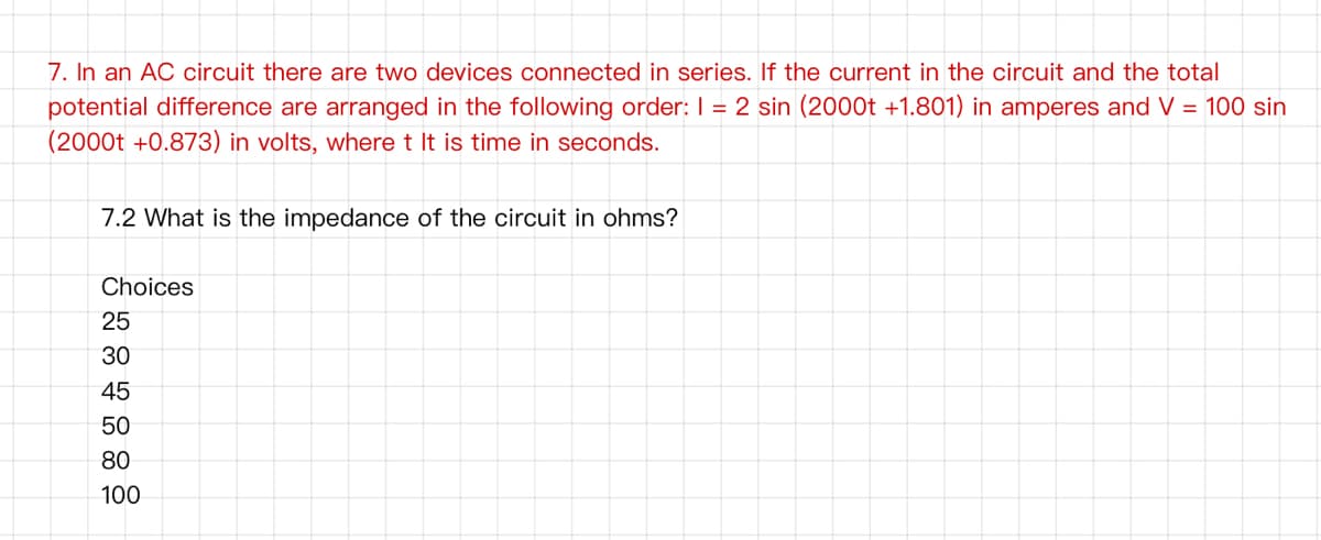 7. In an AC circuit there are two devices connected in series. If the current in the circuit and the total
potential difference are arranged in the following order: I = 2 sin (2000t +1.801) in amperes and V = 100 sin
(2000t +0.873) in volts, where t It is time in seconds.
7.2 What is the impedance of the circuit in ohms?
Choices
25
30
45
50
80
100
