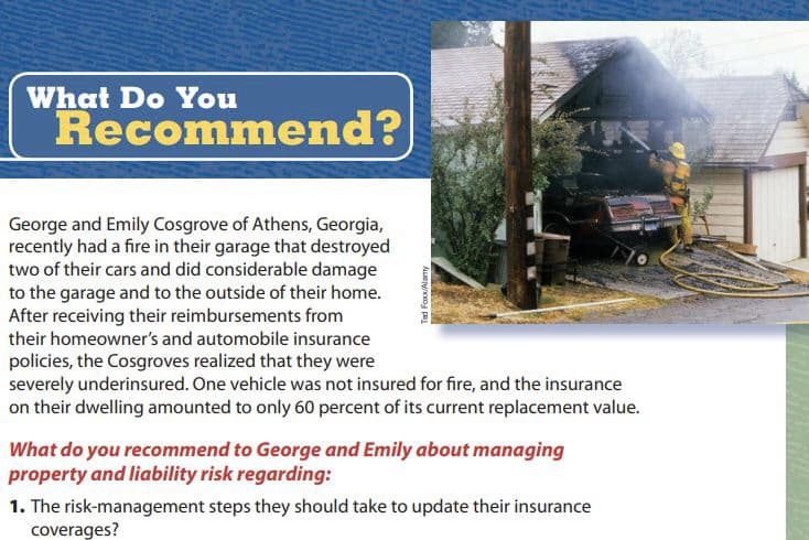 What Do You
Recommend?
George and Emily Cosgrove of Athens, Georgia,
recently had a fire in their garage that destroyed
two of their cars and did considerable damage
to the garage and to the outside of their home.
After receiving their reimbursements from
their homeowner's and automobile insurance
policies, the Cosgroves realized that they were
severely underinsured. One vehicle was not insured for fire, and the insurance
on their dwelling amounted to only 60 percent of its current replacement value.
What do you recommend to George and Emily about managing
property and liability risk regarding:
1. The risk-management steps they should take to update their insurance
coverages?
