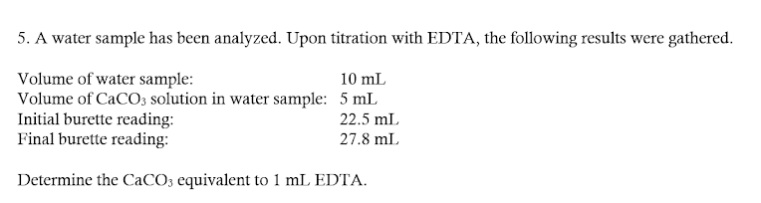 5. A water sample has been analyzed. Upon titration with EDTA, the following results were gathered.
Volume of water sample:
10 mL
Volume of CaCO3 solution in water sample: 5 mL
Initial burette reading:
22.5 mL
Final burette reading:
27.8 mL
Determine the CaCO3 equivalent to 1 mL EDTA.