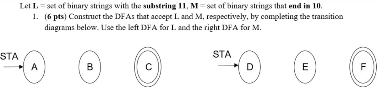 Let L = set of binary strings with the substring 11, M= set of binary strings that end in 10.
1. (6 pts) Construct the DFAS that accept L and M, respectively, by completing the transition
diagrams below. Use the left DFA for L and the right DFA for M.
STA
STA
A
В
C
E
F
