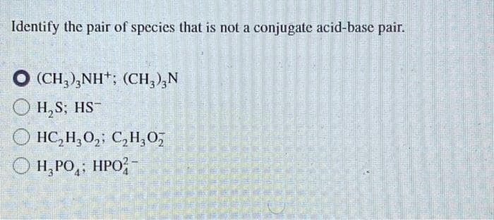 Identify the pair of species that is not a conjugate acid-base pair.
(CH,),NH*; (CH,)ẠN
H₂S; HS-
HC₂H₂O₂; C2₂H30₂
H₂PO; HPO-