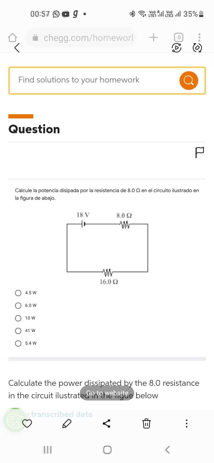 00:57
Question
ΟΟΟΟΟ
Find solutions to your homework
4.5 W
6.0 W
10 W
41 W
ag
chegg.com/homeworl
5.4 W
●
Calcule la potencia disipada por la resistencia de 8.0 22 en el circuito ilustrado en
la figura de abajo.
||||||
18 V
8.0 2
www
16.0 22
+
<
l 35%!
:D
Ő
P
Calculate the power dissipated by the 8.0 resistance
in the circuit ilustrated int website below
y transcribed data
