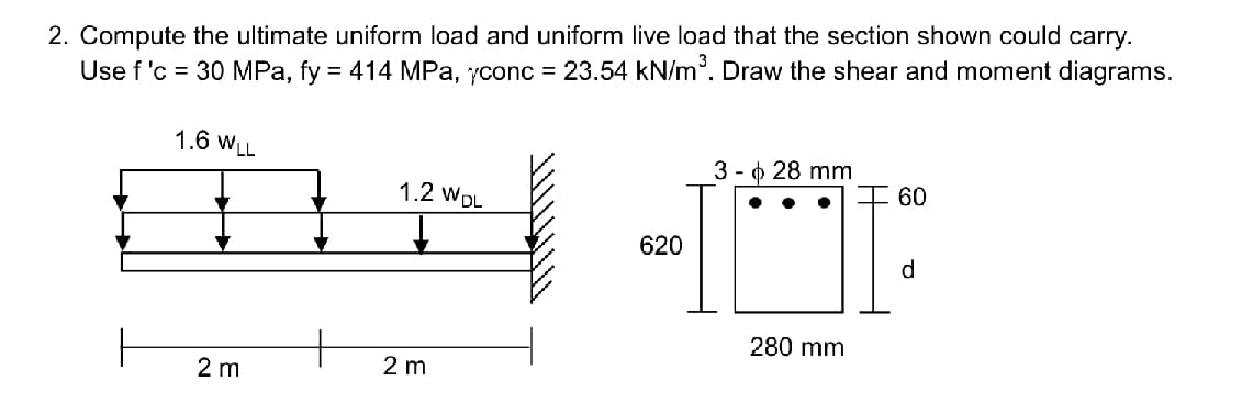 2. Compute the ultimate uniform load and uniform live load that the section shown could carry.
Use f 'c = 30 MPa, fy = 414 MPa, yconc = 23.54 kN/m³. Draw the shear and moment diagrams.
1.6 WLL
012
2 m
1.2 WDL
2 m
620
3 - 28 mm
280 mm
60
d