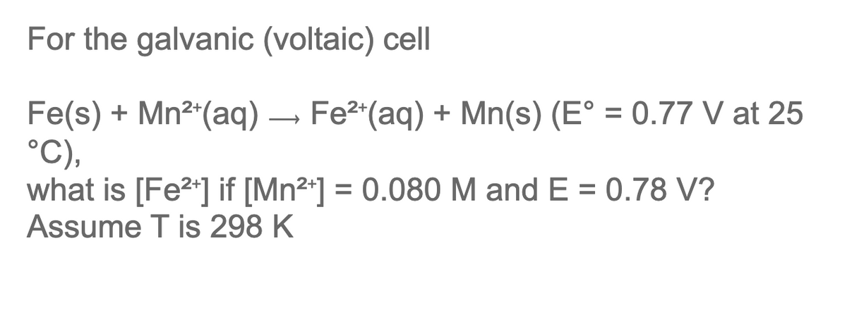 For the galvanic (voltaic) cell
Fe(s) + Mn²+ (aq) → Fe²+ (aq) + Mn(s) (E° = 0.77 V at 25
°C),
what is [Fe²+] if [Mn²+] = 0.080 M and E = 0.78 V?
Assume T is 298 K
