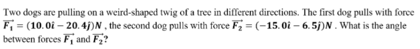 Two dogs are pulling on a weird-shaped twig of a tree in different directions. The first dog pulls with force
F; = (10.0î – 20. 4j)N , the second dog pulls with force F2 = (-15.0î – 6. 5j)N . What is the angle
between forces F, and F2?
