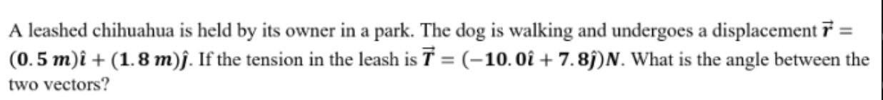 A leashed chihuahua is held by its owner in a park. The dog is walking and undergoes a displacementi =
(0. 5 m)î + (1.8 m)j. If the tension in the leash is T = (-10.0î + 7.8ĵ)N. What is the angle between the
two vectors?
