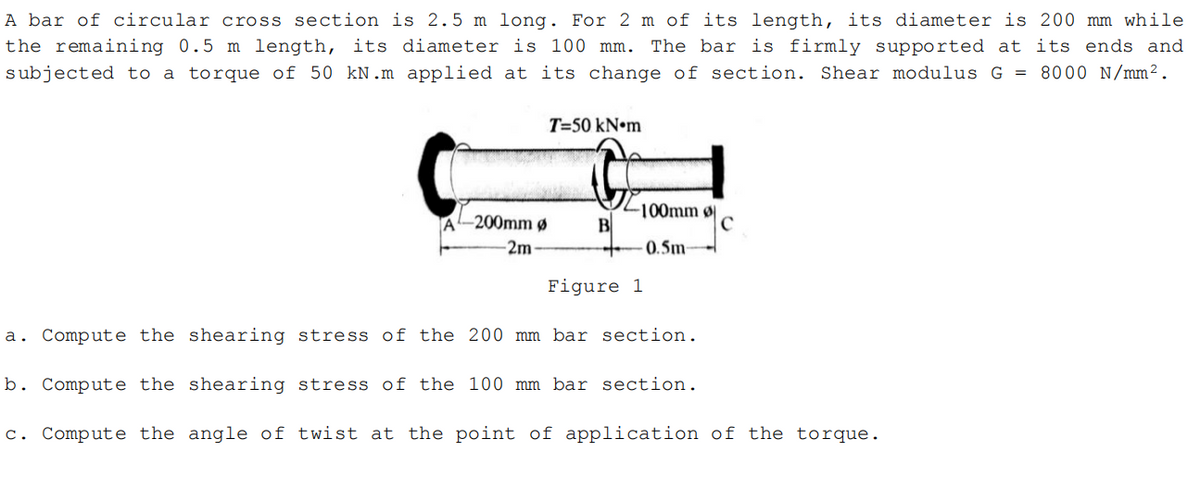 A bar of circular cross section is 2.5 m long. For 2 m of its length, its diameter is 200 mm while
the remaining 0.5 m length, its diameter is 100 mm. The bar is firmly supported at its ends and
subjected to a torque of 50 kN.m applied at its change of section. Shear modulus G = 8000 N/mm².
T=50 kN•m
-100mm ø
B
0.5m
-200mm ø
-2m
Figure 1
a. Compute the shearing stress of the 200 mm bar section.
b. Compute the shearing stress of the 100 mm bar section.
c. Compute the angle of twist at the point of application of the torque.

