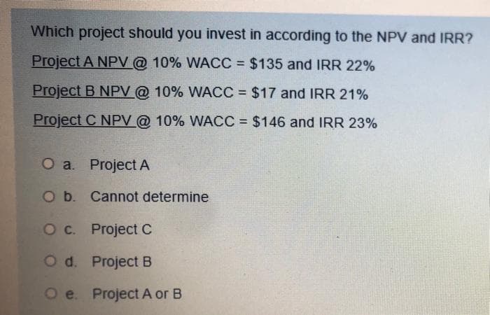 Which project should you invest in according to the NPV and IRR?
Project A NPV@ 10% WACC = $135 and IRR 22%
Project B NPV @ 10% WACC = $17 and IRR 21%
Project C NPV @ 10% WACC = $146 and IRR 23%
O a Project A
O b. Cannot determine
Oc. Project C
O d. Project B
O e. Project A or B
