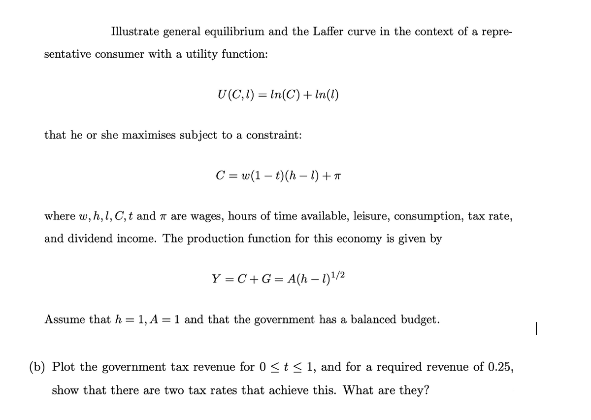 Illustrate general equilibrium and the Laffer curve in the context of a repre-
sentative consumer with a utility function:
U(C,1) = In(C) + In(1)
that he or she maximises subject to a constraint:
C = w(1 – t)(h – 1) + T
where w, h, l, C,t and T are wages, hours of time available, leisure, consumption, tax rate,
and dividend income. The production function for this economy is given by
Y = C + G = A(h – 1)'/2
%3D
Assume that h = 1, A = 1 and that the government has a balanced budget.
(b) Plot the government tax revenue for 0<t< 1, and for a required revenue of 0.25,
show that there are two tax rates that achieve this. What are they?
