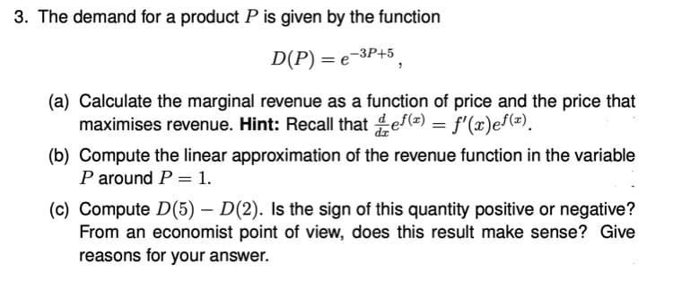 3. The demand for a product P is given by the function
-3P+5
D(P) = e
(a) Calculate the marginal revenue as a function of price and the price that
maximises revenue. Hint: Recall that ef(=) = f'(x)ef(=).
dr
(b) Compute the linear approximation of the revenue function in the variable
P around P = 1.
(c) Compute D(5) – D(2). Is the sign of this quantity positive or negative?
From an economist point of view, does this result make sense? Give
reasons for your answer.
