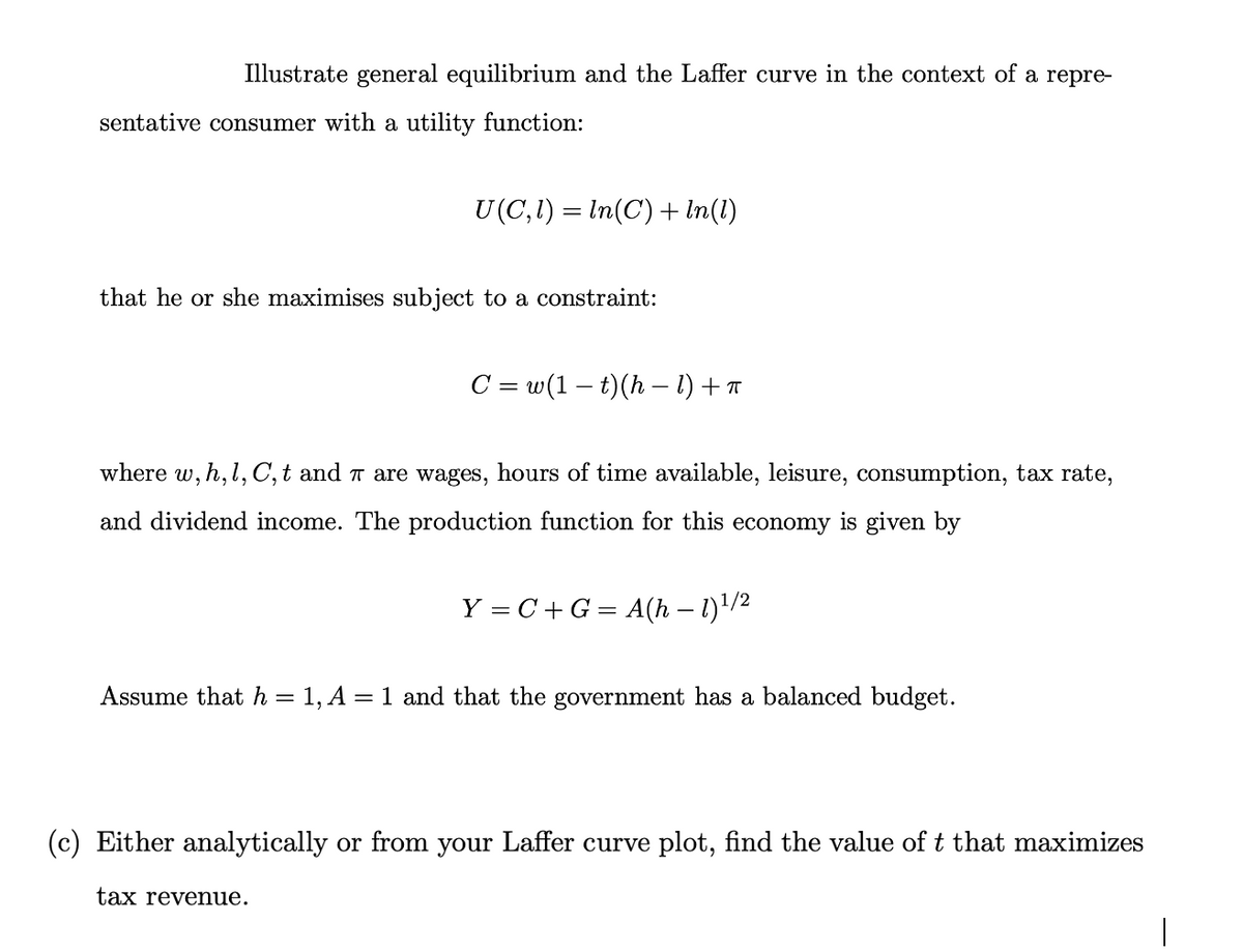 Illustrate general equilibrium and the Laffer curve in the context of a repre-
sentative consumer with a utility function:
U(C,1) = In(C) + In(1)
that he or she maximises subject to a constraint:
C = w(1 – t)(h – 1) + a
where
w, h,1, C, t and T are wages, hours of time available, leisure, consumption, tax rate,
and dividend income. The production function for this economy is given by
Y = C+G = A(h – 1)!/2
Assume that h = 1, A = 1 and that the government has a balanced budget.
(c) Either analytically or from your Laffer curve plot, find the value of t that maximizes
tax revenue.
