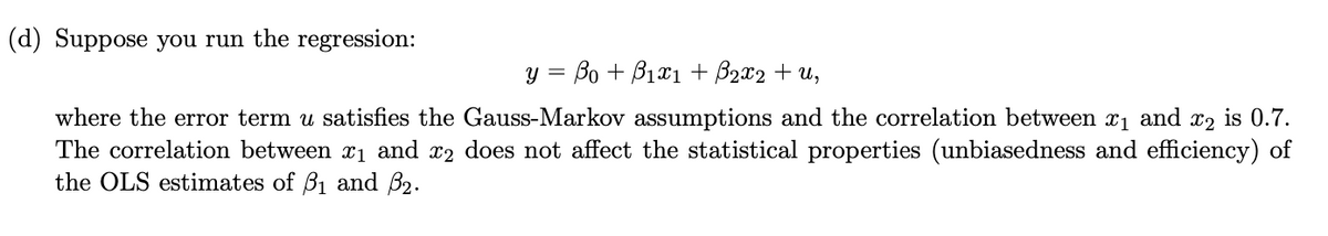 (d) Suppose you run the regression:
y = Bo + B1xı + B2x2 + u,
where the error term u satisfies the Gauss-Markov assumptions and the correlation between x1 and x2 is 0.7.
The correlation between x1 and x2 does not affect the statistical properties (unbiasedness and efficiency) of
the OLS estimates of B1 and B2.
