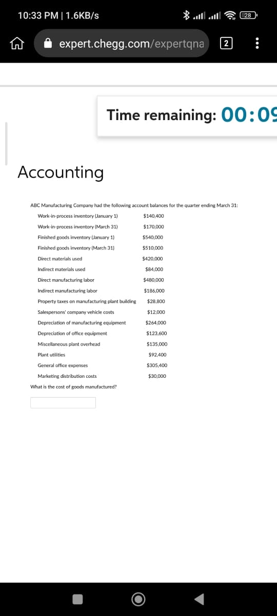 10:33 PM | 1.6KB/s
expert.chegg.com/expertqna
Accounting
Finished goods
Finished goods inventory (March 31)
Direct materials used
Indirect materials used
Direct manufacturing labor
Indirect manufacturing labor
Property taxes on manufacturing plant building
Time remaining: 00:09
ABC Manufacturing Company had the following account balances for the quarter ending March 31:
Work-in-process inventory (January 1)
Work-in-process inventory (March 31)
January 1)
Salespersons' company vehicle costs
Depreciation of manufacturing equipment
Depreciation of office equipment
Miscellaneous plant overhead
Plant utilities
* ... ... - 28 )
General office expenses
Marketing distribution costs
What is the cost of goods manufactured?
2
$140,400
$170,000
$540,000
$510,000
$420,000
$84,000
$480,000
$186,000
$28,800
$12,000
$264,000
$123,600
$135,000
$92.400
$305,400
$30,000