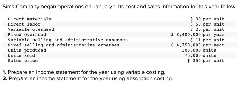 Sims Company began operations on January 1. Its cost and sales information for this year follow.
$ 30 per unit
$50 per unit
$20 per unit
$ 8,400,000 per year
$ 11 per unit
$4,750,000 per year
105,000 units
75,000 units
Direct materials
Direct labor
Variable overhead
Fixed overhead
Variable selling and administrative expenses
Fixed selling and administrative expenses
Units produced
Units sold
Sales price
1. Prepare an income statement for the year using variable costing.
2. Prepare an income statement for the year using absorption costing.
$ 350 per unit