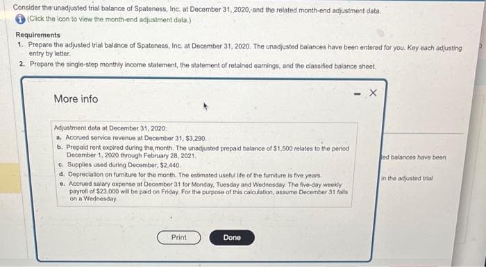 Consider the unadjusted trial balance of Spateness, Inc. at December 31, 2020, and the related month-end adjustment data.
(Click the icon to view the month-end adjustment data.)
Requirements
1. Prepare the adjusted trial balance of Spateness, Inc. at December 31, 2020. The unadjusted balances have been entered for you. Key each adjusting
entry by letter.
2. Prepare the single-step monthly income statement, the statement of retained earnings, and the classified balance sheet.
More info
Adjustment data at December 31, 2020:
a. Accrued service revenue at December 31, $3,290.
b. Prepaid rent expired during the month. The unadjusted prepaid balance of $1,500 relates to the period
December 1, 2020 through February 28, 2021.
c. Supplies used during December, $2,440.
d. Depreciation on furniture for the month. The estimated useful life of the furniture is five years.
e. Accrued salary expense at December 31 for Monday, Tuesday and Wednesday. The five-day weekly
payroll of $23,000 will be paid on Friday. For the purpose of this calculation, assume December 31 fails
on a Wednesday.
Print
Done
X
ed balances have been
in the adjusted trial