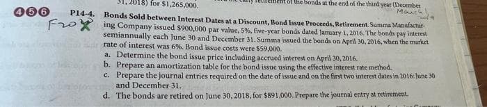 2018) for $1,265,000.
P14-4. Bonds Sold between Interest Dates at a Discount, Bond Issue Proceeds, Retirement. Summa Manufactur-
Foing Company issued $900,000 par value, 5%, five-year bonds dated January 1, 2016. The bonds pay interest
semiannually each June 30 and December 31. Summa issued the bonds on April 30, 2016, when the market
rate of interest was 6%. Bond issue costs were $59,000.
466
fent of the bonds at the end of the third year (December
Mauch
a. Determine the bond issue price including accrued interest on April 30, 2016.
b. Prepare an amortization table for the bond issue using the effective interest rate method.
c.
nola
Prepare the journal entries required on the date of issue and on the first two interest dates in 2016: June 30
and December 31.
d. The bonds are retired on June 30, 2018, for $891,000. Prepare the journal entry at retirement.
mu