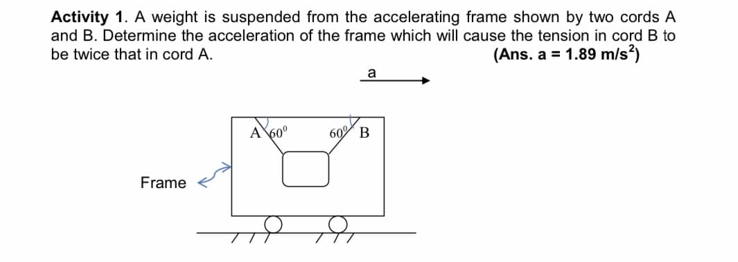 Activity 1. A weight is suspended from the accelerating frame shown by two cords A
and B. Determine the acceleration of the frame which will cause the tension in cord B to
be twice that in cord A.
(Ans. a = 1.89 m/s?)
a
A
600
60
Frame
