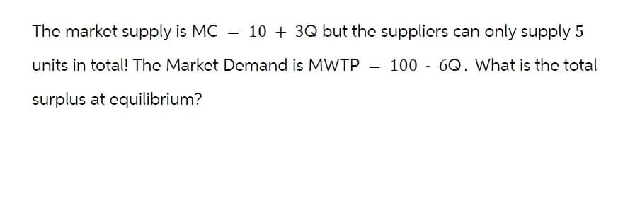 The market supply is MC = 10 + 3Q but the suppliers can only supply 5
units in total! The Market Demand is MWTP = 100 - 6Q. What is the total
surplus at equilibrium?
