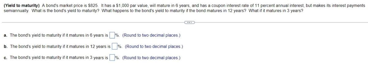 (Yield to maturity) A bond's market price is $825. It has a $1,000 par value, will mature in 6 years, and has a coupon interest rate of 11 percent annual interest, but makes its interest payments
semiannually. What is the bond's yield to maturity? What happens to the bond's yield to maturity if the bond matures in 12 years? What if it matures in 3 years?
a. The bond's yield to maturity if it matures in 6 years is
b. The bond's yield to maturity if it matures in 12 years is
c. The bond's yield to maturity if it matures in 3 years is
%. (Round to two decimal places.)
%. (Round to two decimal places.)
%. (Round to two decimal places.)