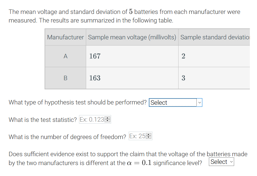 The mean voltage and standard deviation of 5 batteries from each manufacturer were
measured. The results are summarized in the following table.
Manufacturer Sample mean voltage (millivolts) Sample standard deviatio
A
167
2
163
3
What type of hypothesis test should be performed? Select
What is the test statistic? Ex: 0.123E
What is the number of degrees of freedom? Ex: 25E
Does sufficient evidence exist to support the claim that the voltage of the batteries made
by the two manufacturers is different at the a = 0.1 significance level?
Select
